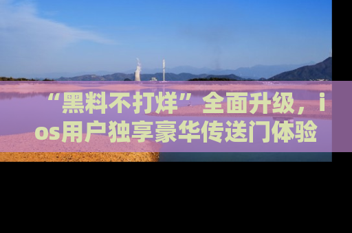 “黑料不打烊”全面升级，ios用户独享豪华传送门体验！