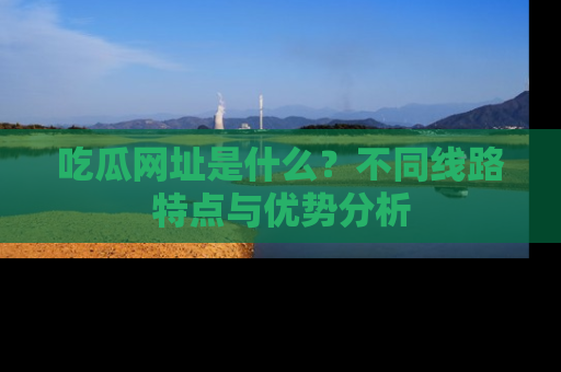 吃瓜网址是什么？不同线路特点与优势分析
