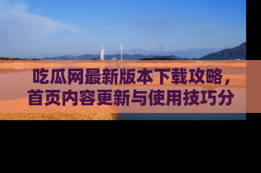 吃瓜网最新版本下载攻略，首页内容更新与使用技巧分享
