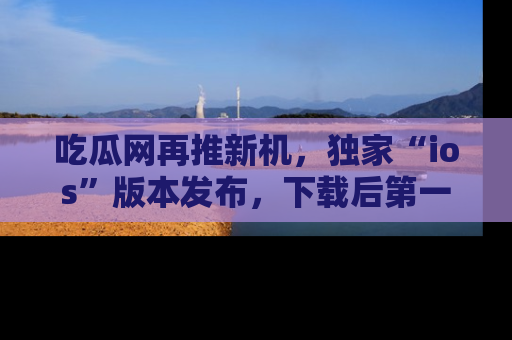 吃瓜网再推新机，独家“ios”版本发布，下载后第一时间获取热点吃瓜信息！