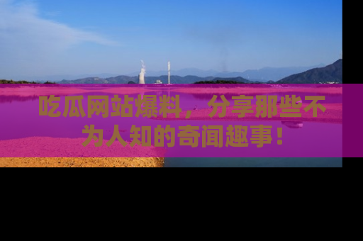 吃瓜网站爆料，分享那些不为人知的奇闻趣事！