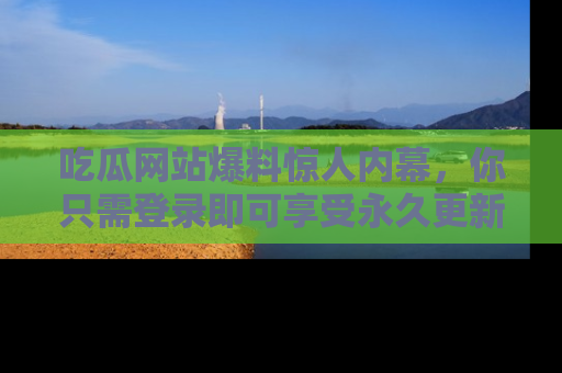 吃瓜网站爆料惊人内幕，你只需登录即可享受永久更新服务！
