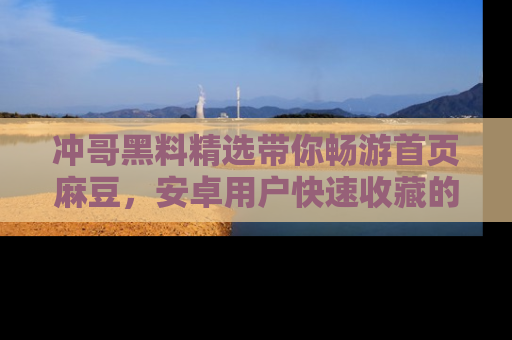 冲哥黑料精选带你畅游首页麻豆,安卓用户快速收藏的秘密武器!