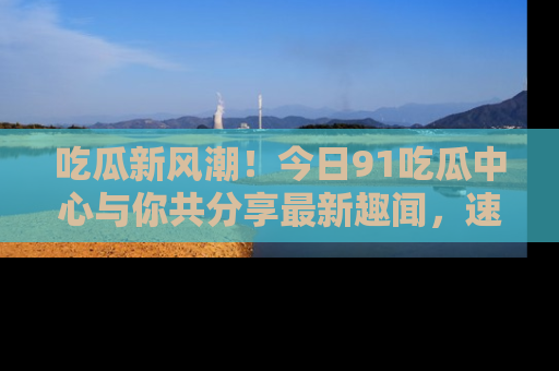 吃瓜新风潮！今日91吃瓜中心与你共分享最新趣闻，速来点击入口看看吧！