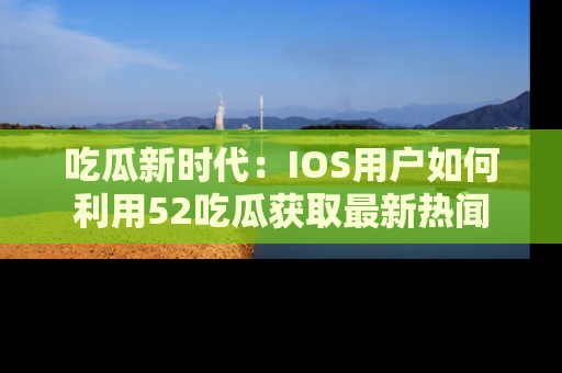 吃瓜新时代：IOS用户如何利用52吃瓜获取最新热闻