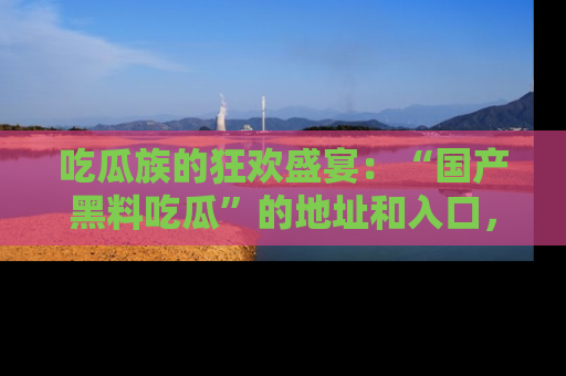 吃瓜族的狂欢盛宴：“国产黑料吃瓜”的地址和入口，让你尽情享受流行文化！