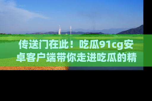 传送门在此！吃瓜91cg安卓客户端带你走进吃瓜的精彩世界