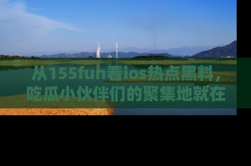 从155fun看ios热点黑料，吃瓜小伙伴们的聚集地就在这里！