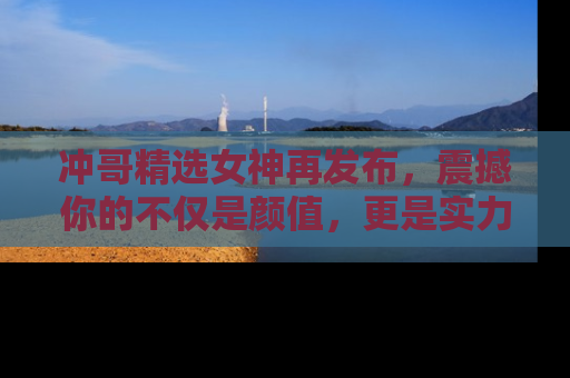 冲哥精选女神再发布，震撼你的不仅是颜值，更是实力！