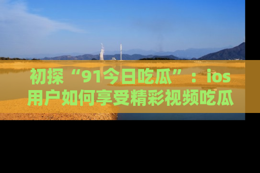 初探“91今日吃瓜”：ios用户如何享受精彩视频吃瓜时光