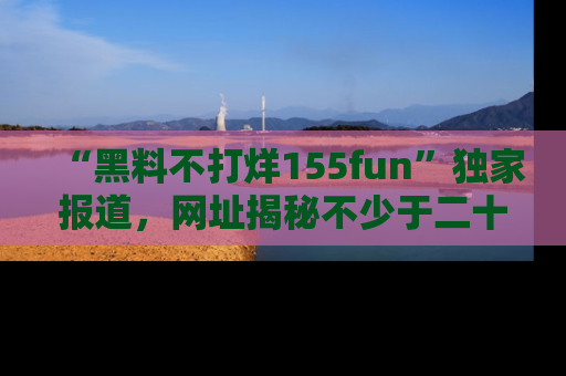 “黑料不打烊155fun”独家报道，网址揭秘不少于二十条惊人黑料新闻！