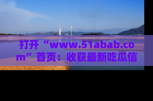 打开“www.51abab.com”首页：收获最新吃瓜信息，成为圈内明星动态达人！