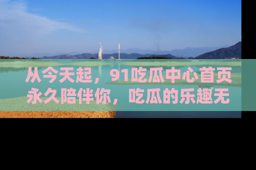 从今天起，91吃瓜中心首页永久陪伴你，吃瓜的乐趣无穷无尽！