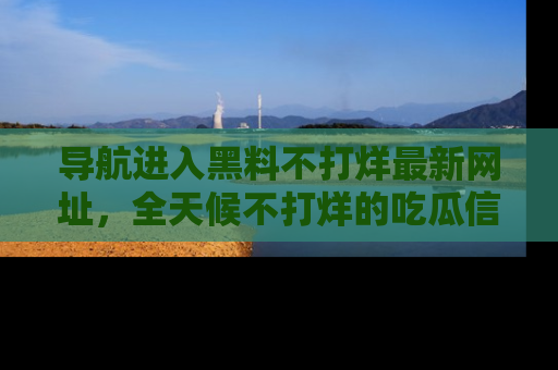 导航进入黑料不打烊最新网址,全天候不打烊的吃瓜信息为你奉上!