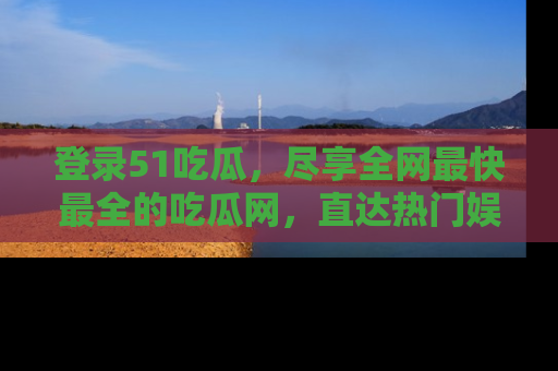 登录51吃瓜,尽享全网最快最全的吃瓜网,直达热门娱乐新闻!