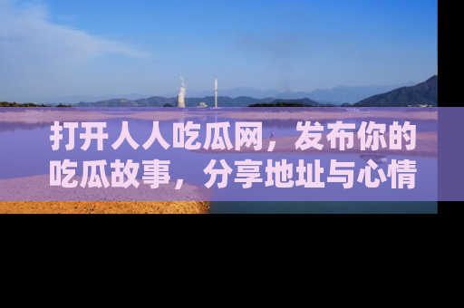 打开人人吃瓜网,发布你的吃瓜故事,分享地址与心情!