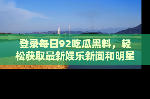 登录每日92吃瓜黑料,轻松获取最新娱乐新闻和明星炒作背后的真相