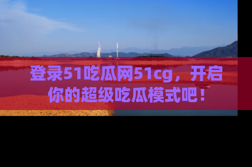登录51吃瓜网51cg，开启你的超级吃瓜模式吧！