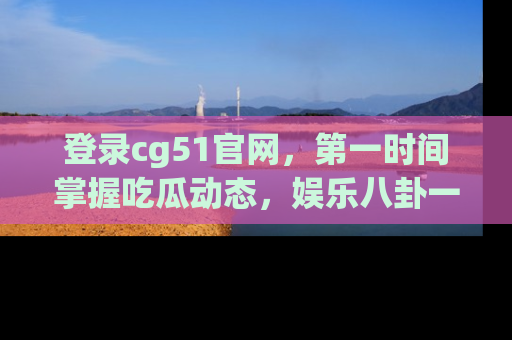 登录cg51官网,第一时间掌握吃瓜动态,娱乐八卦一网打尽!