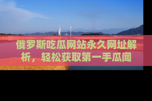 俄罗斯吃瓜网站永久网址解析,轻松获取第一手瓜闻