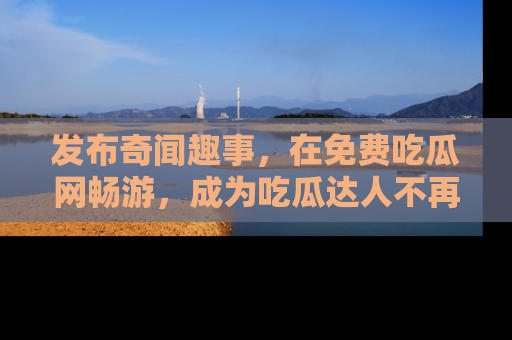 发布奇闻趣事,在免费吃瓜网畅游,成为吃瓜达人不再是梦!