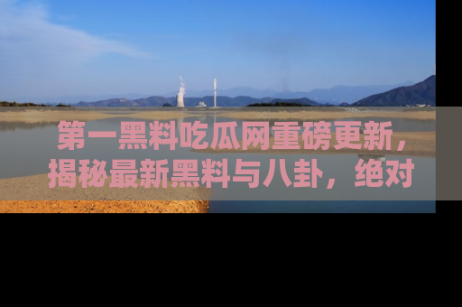 第一黑料吃瓜网重磅更新,揭秘最新黑料与八卦,绝对不容错过