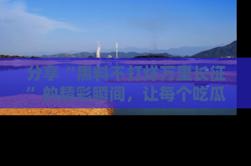 分享“黑料不打烊万里长征”的精彩瞬间，让每个吃瓜人都乐在其中！