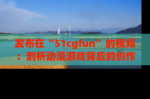 发布在“51cgfun”的视频:剖析动漫游戏背后的创作故事与文化意蕴!