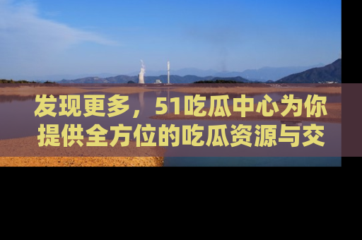 发现更多,51吃瓜中心为你提供全方位的吃瓜资源与交流平台