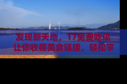 发现新天地,17免费吃瓜让你收藏美食链接,轻松享受美好生活
