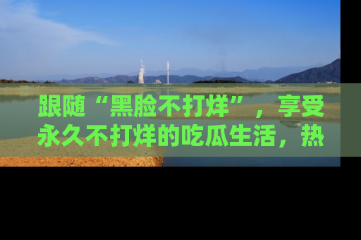 跟随“黑脸不打烊”，享受永久不打烊的吃瓜生活，热辣八卦不断