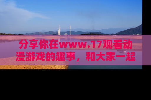 分享你在www.17观看动漫游戏的趣事，和大家一起探讨二次元魅力！