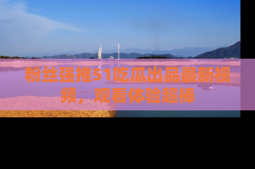 粉丝强推51吃瓜出品最新视频，观看体验超棒