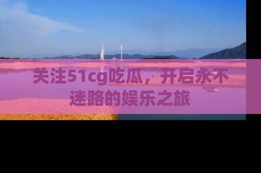 关注51cg吃瓜，开启永不迷路的娱乐之旅