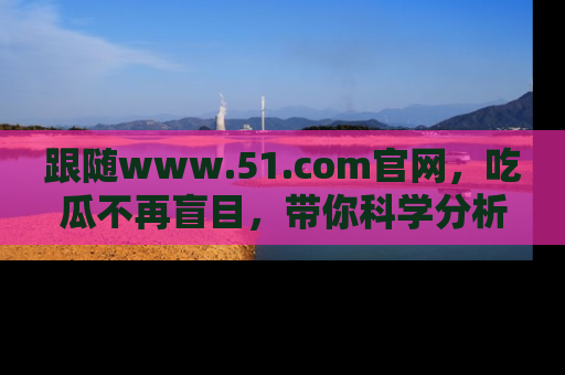 跟随www.51.com官网，吃瓜不再盲目，带你科学分析娱乐圈动态！