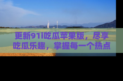 更新91i吃瓜苹果版，尽享吃瓜乐趣，掌握每一个热点话题