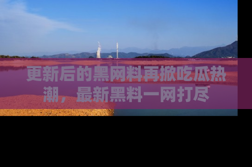 更新后的黑网料再掀吃瓜热潮，最新黑料一网打尽