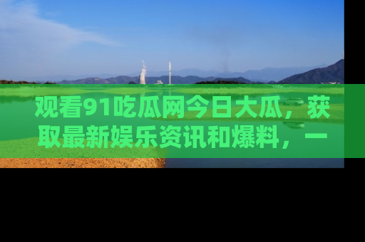 观看91吃瓜网今日大瓜，获取最新娱乐资讯和爆料，一起来围观！