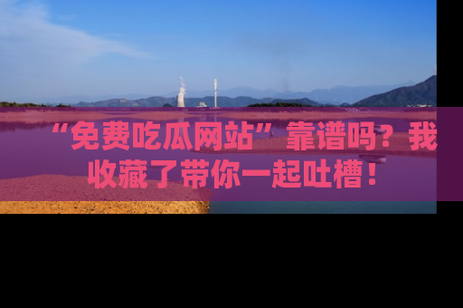 “免费吃瓜网站”靠谱吗？我收藏了带你一起吐槽！
