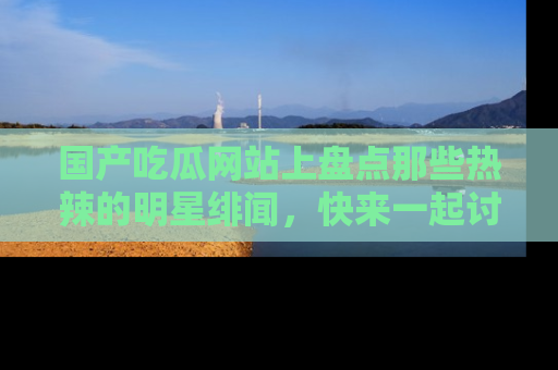 国产吃瓜网站上盘点那些热辣的明星绯闻，快来一起讨论吧！