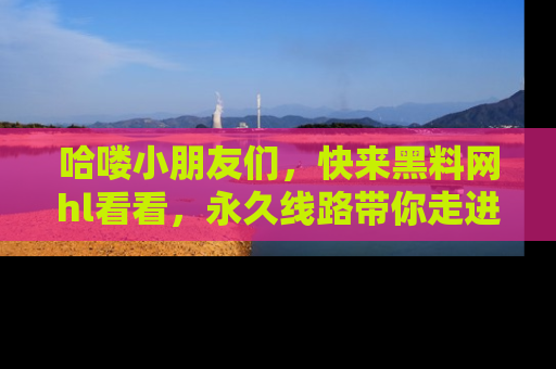 哈喽小朋友们，快来黑料网hl看看，永久线路带你走进吃瓜新天地！