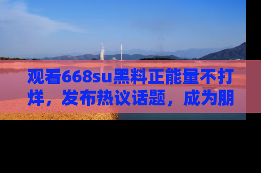 观看668su黑料正能量不打烊，发布热议话题，成为朋友圈焦点！