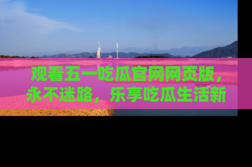 观看五一吃瓜官网网页版，永不迷路，乐享吃瓜生活新方式