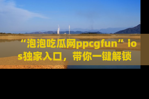 “泡泡吃瓜网ppcgfun”ios独家入口，带你一键解锁最新娱乐资讯，快来吃瓜！