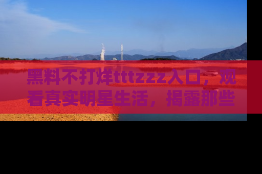 黑料不打烊tttzzz入口，观看真实明星生活，揭露那些不为人知的真相
