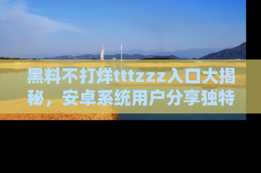 黑料不打烊tttzzz入口大揭秘，安卓系统用户分享独特的获取方式！