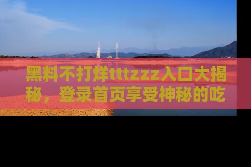 黑料不打烊tttzzz入口大揭秘，登录首页享受神秘的吃瓜时光，不容错过～