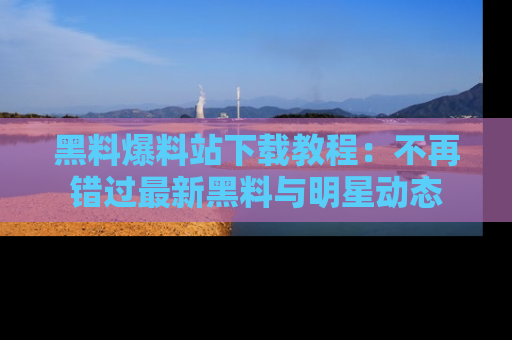 黑料爆料站下载教程：不再错过最新黑料与明星动态
