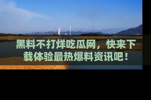 黑料不打烊吃瓜网，快来下载体验最热爆料资讯吧！