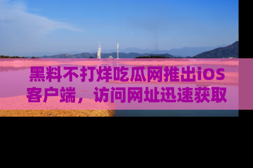 黑料不打烊吃瓜网推出iOS客户端，访问网址迅速获取独家八卦！